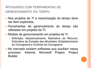 ATIVIDADES COM FERRAMENTAS DE
GERENCIAMENTO DO TEMPO
 Nos projetos de TI a maximização do tempo deve
ser bem explorada;
 Ferramentas de gerenciamento do tempo são
utilizadas em projetos de TI;
 Modelo de gerenciamento em projetos de TI:
 Definição; Seqüenciamento; Estimativa de Recurso;
Estimativa de Duração das Atividades; Estabelecimento
do Cronograma e Controle do Cronograma
 No mercado existem softwares que auxiliam nessa
processo: Artemis, Microsoft Project, Project
Builder
 