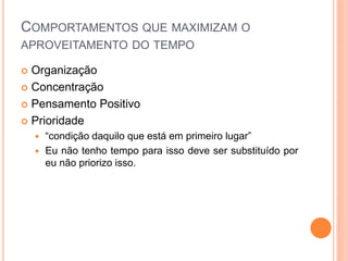COMPORTAMENTOS QUE MAXIMIZAM O
APROVEITAMENTO DO TEMPO
 Organização
 Concentração
 Pensamento Positivo
 Prioridade
 “condição daquilo que está em primeiro lugar”
 Eu não tenho tempo para isso deve ser substituído por
eu não priorizo isso.
 