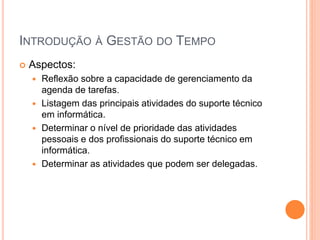 INTRODUÇÃO À GESTÃO DO TEMPO
 Aspectos:
 Reflexão sobre a capacidade de gerenciamento da
agenda de tarefas.
 Listagem das principais atividades do suporte técnico
em informática.
 Determinar o nível de prioridade das atividades
pessoais e dos profissionais do suporte técnico em
informática.
 Determinar as atividades que podem ser delegadas.
 
