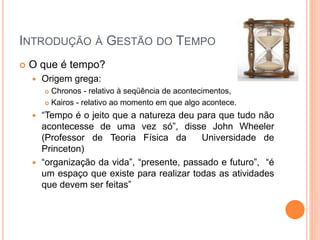 INTRODUÇÃO À GESTÃO DO TEMPO
 O que é tempo?
 Origem grega:
 Chronos - relativo à seqüência de acontecimentos,
 Kairos - relativo ao momento em que algo acontece.
 “Tempo é o jeito que a natureza deu para que tudo não
acontecesse de uma vez só”, disse John Wheeler
(Professor de Teoria Física da Universidade de
Princeton)
 “organização da vida”, “presente, passado e futuro”, “é
um espaço que existe para realizar todas as atividades
que devem ser feitas”
 