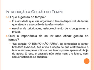 INTRODUÇÃO À GESTÃO DO TEMPO
 O que é gestão do tempo?
 É a atividade que visa organizar o tempo disponível, de forma
que atenda a execução de tarefas visadas.
 escolha de prioridades, estabelecimento de cronogramas e
prazos,
 Qual a importância de se ter uma eficaz gestão do
tempo?
 “Na canção “O TEMPO NÃO PÁRA”, do compositor e cantor
brasileiro CAZUZA, fica nítido a noção de que efetivamente o
tempo escorre pelas mãos e que temos posse apenas do hoje
do agora, já que, o passado não volta mais e o futuro, nem
sequer sabemos se chegará.”
 