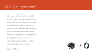 O Que é Importante? 
Ora Marta andava muito atarefada, 
por ter muito que fazer. Aproximou-se 
e disse: Senhor, não te preocupa que a 
minha irmã me deixe só com todo o 
trabalho? Diz-lhe então que me venha 
ajudar. Mas Jesus respondeu: Marta, 
Marta, andas preocupada e aflita com 
tantas coisas, quando uma só é 
necessária. Maria escolheu a melhor 
parte, que não lhe será tirada. 
Lucas 10:40-42 
 