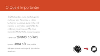 O Que é Importante? 
Ora Marta andava muito atarefada, por ter 
muito que fazer. Aproximou-se e disse: 
Senhor, não te preocupa que a minha irmã 
me deixe só com todo o trabalho? Diz-lhe 
então que me venha ajudar. Mas Jesus 
respondeu: Marta, Marta, andas preocupada 
e aflita com tantas coisas, 
quando uma só é necessária. 
Maria escolheu a melhor parte, que não lhe 
será tirada. 
 
