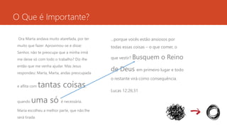 O Que é Importante? 
Ora Marta andava muito atarefada, por ter 
muito que fazer. Aproximou-se e disse: 
Senhor, não te preocupa que a minha irmã 
me deixe só com todo o trabalho? Diz-lhe 
então que me venha ajudar. Mas Jesus 
respondeu: Marta, Marta, andas preocupada 
e aflita com tantas coisas, 
quando uma só é necessária. 
Maria escolheu a melhor parte, que não lhe 
será tirada. 
...porque vocês estão ansiosos por 
todas essas coisas – o que comer, o 
que vestir? Busquem o Reino 
de Deus em primeiro lugar e todo 
o restante virá como consequência. 
Lucas 12:26;31 
 