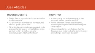 Duas Atitudes 
INCONSEQUENTE 
• “A vida é curta, portanto tenho que aproveitar 
o máximo agora” 
• “O que tem que acontecer vai acontecer, não 
há nada que eu possa fazer” 
• “Já tentei planejar meu tempo, nunca dá certo, 
acabo voltando para os velhos hábitos, então 
parei de tentar - é melhor não criar 
expectativas para não ficar frustrado” 
PROATIVO 
• “A vida é curta, portanto quero usar o meu 
tempo da melhor maneira possível” 
• “O que o homem semear isso ele ceifará, 
portanto preciso plantar boas sementes para 
colher depois” 
• “O domínio próprio é um fruto do Espírito. 
Deus quer que eu aprenda a ter domínio sobre 
o meu tempo e como ele é usado.” 
 