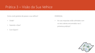 Prática 3 – Visão da Sua Velhice 
Como você gostaria de passar a sua velhice? 
• Onde? 
• Fazendo o Que? 
• Com Quem? 
ESSENCIAL: 
• As suas respostas estão alinhadas com 
os seus valores encontrados nas 2 
primeiras práticas? 
 