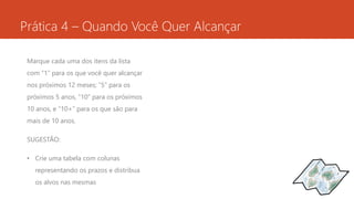 Prática 4 – Quando Você Quer Alcançar 
Marque cada uma dos itens da lista 
com “1” para os que você quer alcançar 
nos próximos 12 meses; “5” para os 
próximos 5 anos, “10” para os próximos 
10 anos, e “10+” para os que são para 
mais de 10 anos. 
SUGESTÃO: 
• Crie uma tabela com colunas 
representando os prazos e distribua 
os alvos nas mesmas 
 