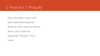 O Teste dos “5 Porquês” 
Para investigar o que você 
está realmente tentando 
alcançar com cada um desses 
alvos, use o teste de 
perguntar “Porque” em 5 
níveis. 
 