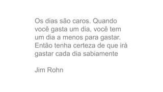 Os dias são caros. Quando 
você gasta um dia, você tem 
um dia a menos para gastar. 
Então tenha certeza de que irá 
gastar cada dia sabiamente 
Jim Rohn 
 