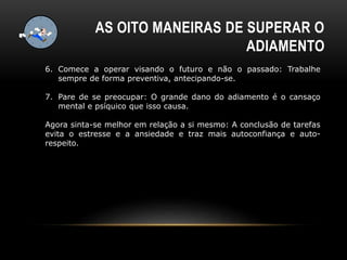 6. Comece a operar visando o futuro e não o passado: Trabalhe
sempre de forma preventiva, antecipando-se.
7. Pare de se preocupar: O grande dano do adiamento é o cansaço
mental e psíquico que isso causa.
Agora sinta-se melhor em relação a si mesmo: A conclusão de tarefas
evita o estresse e a ansiedade e traz mais autoconfiança e auto-
respeito.
AS OITO MANEIRAS DE SUPERAR O
ADIAMENTO
 
