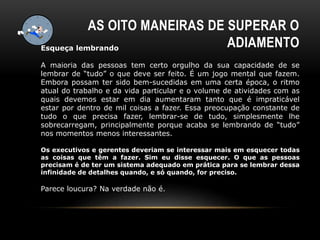AS OITO MANEIRAS DE SUPERAR O
ADIAMENTOEsqueça lembrando
A maioria das pessoas tem certo orgulho da sua capacidade de se
lembrar de “tudo” o que deve ser feito. É um jogo mental que fazem.
Embora possam ter sido bem-sucedidas em uma certa época, o ritmo
atual do trabalho e da vida particular e o volume de atividades com as
quais devemos estar em dia aumentaram tanto que é impraticável
estar por dentro de mil coisas a fazer. Essa preocupação constante de
tudo o que precisa fazer, lembrar-se de tudo, simplesmente lhe
sobrecarregam, principalmente porque acaba se lembrando de “tudo”
nos momentos menos interessantes.
Os executivos e gerentes deveriam se interessar mais em esquecer todas
as coisas que têm a fazer. Sim eu disse esquecer. O que as pessoas
precisam é de ter um sistema adequado em prática para se lembrar dessa
infinidade de detalhes quando, e só quando, for preciso.
Parece loucura? Na verdade não é.
 