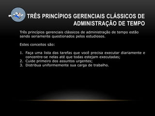 TRÊS PRINCÍPIOS GERENCIAIS CLÁSSICOS DE
ADMINISTRAÇÃO DE TEMPO
Três princípios gerenciais clássicos de administração de tempo estão
sendo seriamente questionados pelos estudiosos.
Estes conceitos são:
1. Faça uma lista das tarefas que você precisa executar diariamente e
concentre-se nelas até que todas estejam executadas;
2. Cuide primeiro dos assuntos urgentes;
3. Distribua uniformemente sua carga de trabalho.
 