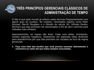 TRÊS PRINCÍPIOS GERENCIAIS CLÁSSICOS DE
ADMINISTRAÇÃO DE TEMPO
O fato é que todo mundo já utilizou estas técnicas freqüentemente com
algum grau de sucesso. No entanto, renomados experts como Peter
Drucker, Merrill Douglass e o filósofo do século XX, Vilfredo Pareto,
afirmam que elas precisam ser descartadas a fim de abrir caminho para
métodos mais eficazes.
Aparentemente, as regras são boas. Cada uma delas, entretanto,
contém aspectos negativos. Analisemos em separado estas diretrizes
para descobrirmos por que elas precisam ser riscadas do livro de regras
gerenciais.
1. Faça uma lista das tarefas que você precisa executar diariamente e
concentre-se nelas até que todas estejam executadas.
 