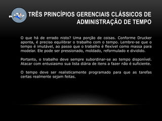 TRÊS PRINCÍPIOS GERENCIAIS CLÁSSICOS DE
ADMINISTRAÇÃO DE TEMPO
O que há de errado nisto? Uma porção de coisas. Conforme Drucker
aponta, é preciso equilibrar o trabalho com o tempo. Lembre-se que o
tempo é imutável, ao passo que o trabalho é flexível como massa para
modelar. Ele pode ser pressionado, moldado, reformulado e dividido.
Portanto, o trabalho deve sempre subordinar-se ao tempo disponível.
Atacar com entusiasmo sua lista diária de itens a fazer não é suficiente.
O tempo deve ser realisticamente programado para que as tarefas
certas realmente sejam feitas.
 