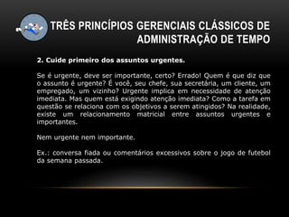 TRÊS PRINCÍPIOS GERENCIAIS CLÁSSICOS DE
ADMINISTRAÇÃO DE TEMPO
2. Cuide primeiro dos assuntos urgentes.
Se é urgente, deve ser importante, certo? Errado! Quem é que diz que
o assunto é urgente? É você, seu chefe, sua secretária, um cliente, um
empregado, um vizinho? Urgente implica em necessidade de atenção
imediata. Mas quem está exigindo atenção imediata? Como a tarefa em
questão se relaciona com os objetivos a serem atingidos? Na realidade,
existe um relacionamento matricial entre assuntos urgentes e
importantes.
Nem urgente nem importante.
Ex.: conversa fiada ou comentários excessivos sobre o jogo de futebol
da semana passada.
 