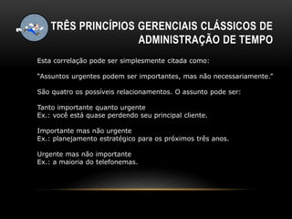 TRÊS PRINCÍPIOS GERENCIAIS CLÁSSICOS DE
ADMINISTRAÇÃO DE TEMPO
Esta correlação pode ser simplesmente citada como:
“Assuntos urgentes podem ser importantes, mas não necessariamente.”
São quatro os possíveis relacionamentos. O assunto pode ser:
Tanto importante quanto urgente
Ex.: você está quase perdendo seu principal cliente.
Importante mas não urgente
Ex.: planejamento estratégico para os próximos três anos.
Urgente mas não importante
Ex.: a maioria do telefonemas.
 