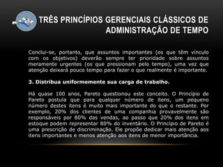 TRÊS PRINCÍPIOS GERENCIAIS CLÁSSICOS DE
ADMINISTRAÇÃO DE TEMPO
Conclui-se, portanto, que assuntos importantes (os que têm vínculo
com os objetivos) deverão sempre ter prioridade sobre assuntos
meramente urgentes (os que pressionam pelo tempo), uma vez que
atenção deixará pouco tempo para fazer o que realmente é importante.
3. Distribua uniformemente sua carga de trabalho.
Há quase 100 anos, Pareto questionou este conceito. O Princípio de
Pareto postula que para qualquer número de itens, um pequeno
número destes itens é muito mais importante do que o restante. Por
exemplo, 20% dos clientes de uma companhia provavelmente são
responsáveis por 80% das vendas, ao passo que 20% dos itens em
estoque podem representar 80% do inventário. O Princípio de Pareto é
uma prescrição de discriminação. Ele propõe dedicar mais atenção aos
itens importantes e menos atenção aos itens de menor importância.
 