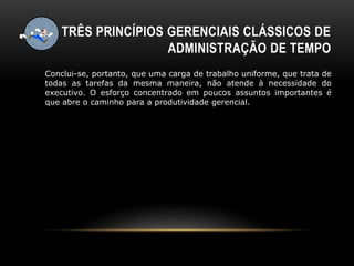 TRÊS PRINCÍPIOS GERENCIAIS CLÁSSICOS DE
ADMINISTRAÇÃO DE TEMPO
Conclui-se, portanto, que uma carga de trabalho uniforme, que trata de
todas as tarefas da mesma maneira, não atende à necessidade do
executivo. O esforço concentrado em poucos assuntos importantes é
que abre o caminho para a produtividade gerencial.
 