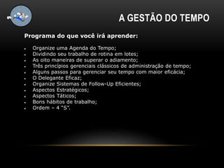 A GESTÃO DO TEMPO
Programa do que você irá aprender:
 Organize uma Agenda do Tempo;
 Dividindo seu trabalho de rotina em lotes;
 As oito maneiras de superar o adiamento;
 Três princípios gerenciais clássicos de administração de tempo;
 Alguns passos para gerenciar seu tempo com maior eficácia;
 O Delegante Eficaz;
 Organize Sistemas de Follow-Up Eficientes;
 Aspectos Estratégicos;
 Aspectos Táticos;
 Bons hábitos de trabalho;
 Ordem – 4 “S”.
 