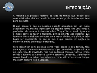 INTRODUÇÃO
A maioria das pessoas reclama da falta de tempo que dispõe para
suas atividades diárias devido à enorme carga de tarefas que tem
para executar.
O que ocorre é que as pessoas quando aprendem em um curso
acadêmico, ou mesmo ingressam de alguma forma em uma função,
profissão, são sempre instruídas sobre “O que” fazer sendo ignorado
o modo como se fazer o trabalho, principalmente aos detalhes que
fazem o diferencial para se obter uma maior eficiência e eficácia. Não
basta ser especialista no que se faz, é que preciso ter noções da
melhor maneira de realizar o trabalho.
Para identificar com precisão como você ocupa o seu tempo, faça
uma agenda, dimensione exatamente o percentual de tempo utilizado
em cada tipo de atividade. Pois não podemos controlar nosso tempo
se não sabemos exatamente como o estamos utilizando. Geralmente
somos levados a achar que sabemos como utilizamos nosso tempo,
mas nem sempre isso é verdade.
 