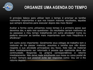 ORGANIZE UMA AGENDA DO TEMPO
O princípio básico para utilizar bem o tempo é priorizar as tarefas
realmente importantes e que nos trazem maiores resultados, aquelas
que sempre deixamos para executar depois das mais fáceis!
Avaliar a forma como utilizamos nosso tempo é o primeiro passo que
devemos dar, e após isso questionar: Os resultados seriam melhores se
eu passasse o meu tempo trabalhando em outra atividade? Como eu
poderia executar as tarefas mais importantes com mais freqüência e
eficiência?
Um outro aviso importante: Geralmente seus colegas de trabalho tem o
costume de lhe passar material, assuntos e tarefas que não dizem
respeito à sua atividade principal(ao seu foco). Este tipo de material
deve imediatamente ser retornado à pessoa que realmente deve dar
continuidade. Responda na própria correspondência e retorne
imediatamente. Não deixe nada entulhando sua mesa ou caixa postal de
e-mail. Sempre que possível evite dar respostas como: Vou ver e lhe
retorno depois!.
 