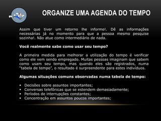 ORGANIZE UMA AGENDA DO TEMPO
Assim que tiver um retorno lhe informo!. Dê as informações
necessárias já no momento para que a pessoa mesmo pesquise
sozinha!. Não atue como intermediário de nada.
Você realmente sabe como usar seu tempo?
A primeira medida para melhorar a utilização do tempo é verificar
como ele vem sendo empregado. Muitas pessoas imaginam que sabem
como usam seu tempo, mas quando eles são registrados, numa
“tabela de tempo”, o resultado é surpreendente para estes indivíduos.
Algumas situações comuns observadas numa tabela de tempo:
 Decisões sobre assuntos importantes;
 Conversas telefônicas que se estendem demasiadamente;
 Períodos de interrupções constantes;
 Concentração em assuntos poucos importantes;
 