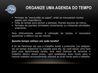 ORGANIZE UMA AGENDA DO TEMPO
 Períodos de “escravidão ao papel”, onde se manuseiam muitos
papéis sem importância;
 Falta de tempo para pensar e planejar, ficando escravo da rotina;
 Períodos de grandes atividades consertando ou refazendo atividades
anteriores.
Para efetivamente avaliar a utilização do tempo, é necessário
questionar o efetivo uso do mesmo.
Quanto tempo utilizar em cada tarefa?
A lei de Parkinson diz que o trabalho tende a preencher (ou adaptar-
se) ao tempo disponível ou alocado para ele. Se você alocar uma hora
para uma determinada tarefa, terá mais chances de terminar o
trabalho dentro desse prazo, caso estabeleça duas horas para o
mesmo trabalho provavelmente utilizará as duas horas para o trabalho.
 