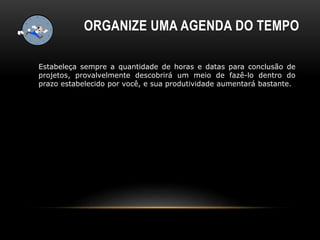 ORGANIZE UMA AGENDA DO TEMPO
Estabeleça sempre a quantidade de horas e datas para conclusão de
projetos, provalvelmente descobrirá um meio de fazê-lo dentro do
prazo estabelecido por você, e sua produtividade aumentará bastante.
 