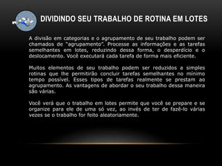 DIVIDINDO SEU TRABALHO DE ROTINA EM LOTES
A divisão em categorias e o agrupamento de seu trabalho podem ser
chamados de “agrupamento”. Processe as informações e as tarefas
semelhantes em lotes, reduzindo dessa forma, o desperdício e o
deslocamento. Você executará cada tarefa de forma mais eficiente.
Muitos elementos de seu trabalho podem ser reduzidos a simples
rotinas que lhe permitirão concluir tarefas semelhantes no mínimo
tempo possível. Esses tipos de tarefas realmente se prestam ao
agrupamento. As vantagens de abordar o seu trabalho dessa maneira
são várias.
Você verá que o trabalho em lotes permite que você se prepare e se
organize para ele de uma só vez, ao invés de ter de fazê-lo várias
vezes se o trabalho for feito aleatoriamente.
 