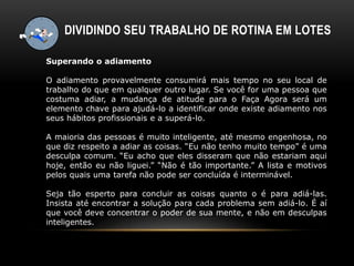 Superando o adiamento
O adiamento provavelmente consumirá mais tempo no seu local de
trabalho do que em qualquer outro lugar. Se você for uma pessoa que
costuma adiar, a mudança de atitude para o Faça Agora será um
elemento chave para ajudá-lo a identificar onde existe adiamento nos
seus hábitos profissionais e a superá-lo.
A maioria das pessoas é muito inteligente, até mesmo engenhosa, no
que diz respeito a adiar as coisas. “Eu não tenho muito tempo” é uma
desculpa comum. “Eu acho que eles disseram que não estariam aqui
hoje, então eu não liguei.” “Não é tão importante.” A lista e motivos
pelos quais uma tarefa não pode ser concluída é interminável.
Seja tão esperto para concluir as coisas quanto o é para adiá-las.
Insista até encontrar a solução para cada problema sem adiá-lo. É aí
que você deve concentrar o poder de sua mente, e não em desculpas
inteligentes.
DIVIDINDO SEU TRABALHO DE ROTINA EM LOTES
 