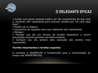 O DELEGANTE EFICAZ
• Aceitar que outras pessoas podem ser tão competentes do que você
e, portanto, têm capacidade para executar tarefas que “só você sabe
fazer”;
• Manter-se no ataque;
• Concentrar-se naqueles itens que realmente são importantes;
• Delegar;
• Planejar seu dia em termos de tarefas específicas a serem
executadas durante períodos pré-determinados;
• Começar seu dia sempre pela execução das tarefas mais
importantes.
Tarefas importantes e tarefas urgentes
O combate a URGÊNCIAS é fundamental para a concentração do
tempo nas IMPORTÂNCIAS.
 