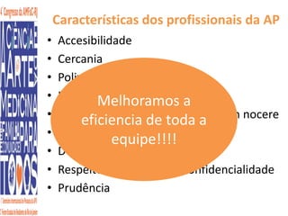 Características dos profissionais da AP 
• Accesibilidade 
• Cercania 
• Polivalencia 
• Longitudinalidade 
Melhoramos a 
• Gestão eficiencia da incerteza de toda Primum a 
non nocere 
• Honradez 
equipe!!!! 
• Dedicação 
• Respeito Autonomia/Confidencialidade 
• Prudência 
 
