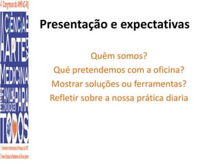 Presentação e expectativas 
Quêm somos? 
Qué pretendemos com a oficina? 
Mostrar soluções ou ferramentas? 
Refletir sobre a nossa prática diaria 
 