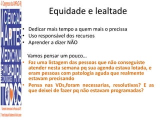 Equidade e lealtade 
• Dedicar mais tempo a quem mais o precissa 
• Uso responsável dos recursos 
• Aprender a dizer NÃO 
Vamos pensar um pouco… 
• Faz uma listagem das pessoas que não conseguiste 
atender nesta semana pq sua agenda estava lotada, e 
eram pessoas com patologia aguda que realmente 
estavam precisando 
• Pensa nas VDs,foram necessarias, resolutivas? E as 
que deixei de fazer pq não estavam programadas? 
 