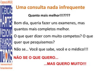 Uma consulta nada infrequente 
Quanto mais melhor!!!???? 
• Bom dia, queria fazer uns examenes, mas 
quantos mais completos melhor. 
• O que quer dizer com muito competos? O que 
quer que pesquisemos? 
• Não se… Você que sabe, você e o médico!!! 
NÃO SE O QUE QUERO... 
...MAS QUERO MUITO!!! 
 