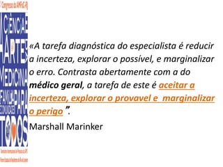 «A tarefa diagnóstica do especialista é reducir 
a incerteza, explorar o possível, e marginalizar 
o erro. Contrasta abertamente com a do 
médico geral, a tarefa de este é aceitar a 
incerteza, explorar o provavel e marginalizar 
o perigo”. 
Marshall Marinker 
 
