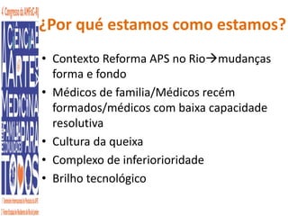 ¿Por qué estamos como estamos? 
• Contexto Reforma APS no Riomudanças 
forma e fondo 
• Médicos de familia/Médicos recém 
formados/médicos com baixa capacidade 
resolutiva 
• Cultura da queixa 
• Complexo de inferiorioridade 
• Brilho tecnológico 
 