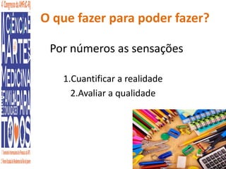 O que fazer para poder fazer? 
Por números as sensações 
1.Cuantificar a realidade 
2.Avaliar a qualidade 
 