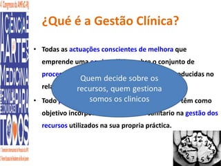 ¿Qué é a Gestão Clínica? 
• Todas as actuações conscientes de melhora que 
emprende uma equipe clínica sobre o conjunto de 
procesos envolvidos nas decisões que são producidas no 
relaçonamento com seus pacientes. 
• Todo processo de redisenho organizativo que têm como 
objetivo incorporar ao profesional sanitario na gestão dos 
recursos utilizados na sua propria práctica. 
 