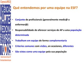 Qué entendemos por uma equipe na ESF? 
• Conjunto de profissionais (generalmente medic@ e 
enfermer@) 
• Responsabilidade de oferecer serviços de AP a uma população 
determinada 
• Trabalham em equipo de forma complementaria 
• Criterios comunes com visões, en ocasiones, diferentes 
• São vistos como uma equipe pela sua população 
 