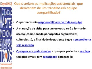 Quais seriam as implicações assistenciais que 
derivariam de um trabalho em equipe 
compartilhado? 
• Os pacientes são responsabilidade de toda a equipe 
• A marcação de visita para um ou outro é só a forma de 
acceso (condicionado por aspeitos organizativos, 
culturales...), a finalidade do paciente é que seu problema 
seja resolvido 
• Qualquer um pode atender a qualquer paciente e resolver 
seu problema si tem capacidade para faze-lo 
 