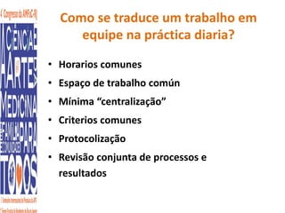 Como se traduce um trabalho em 
equipe na práctica diaria? 
• Horarios comunes 
• Espaço de trabalho común 
• Mínima “centralização” 
• Criterios comunes 
• Protocolização 
• Revisão conjunta de processos e 
resultados 
 