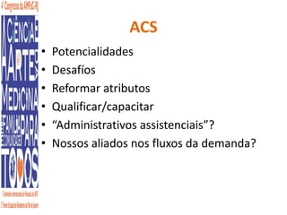 ACS 
• Potencialidades 
• Desafíos 
• Reformar atributos 
• Qualificar/capacitar 
• “Administrativos assistenciais”? 
• Nossos aliados nos fluxos da demanda? 
 