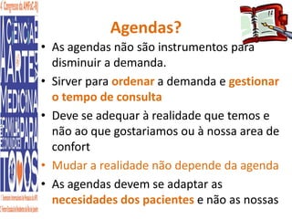 Agendas? 
• As agendas não são instrumentos para 
disminuir a demanda. 
• Sirver para ordenar a demanda e gestionar 
o tempo de consulta 
• Deve se adequar à realidade que temos e 
não ao que gostariamos ou à nossa area de 
confort 
• Mudar a realidade não depende da agenda 
• As agendas devem se adaptar as 
necesidades dos pacientes e não as nossas 
 