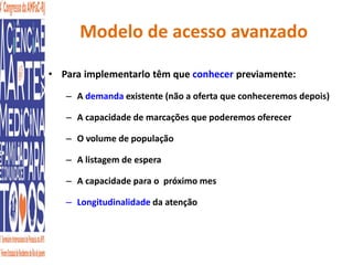 Modelo de acesso avanzado 
• Para implementarlo têm que conhecer previamente: 
– A demanda existente (não a oferta que conheceremos depois) 
– A capacidade de marcações que poderemos oferecer 
– O volume de população 
– A listagem de espera 
– A capacidade para o próximo mes 
– Longitudinalidade da atenção 
 