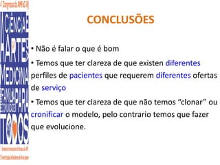CONCLUSÕES 
• Não é falar o que é bom 
• Temos que ter clareza de que existen diferentes 
perfiles de pacientes que requerem diferentes ofertas 
de serviço 
• Temos que ter clareza de que não temos “clonar” ou 
cronificar o modelo, pelo contrario temos que fazer 
que evolucione. 
 