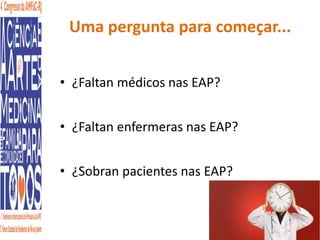Uma pergunta para começar... 
• ¿Faltan médicos nas EAP? 
• ¿Faltan enfermeras nas EAP? 
• ¿Sobran pacientes nas EAP? 
 