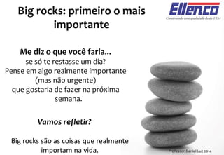 Vamos refletir?
Big rocks: primeiro o mais
importante
Professor Daniel Luz 2014
Me diz o que você faria...
se só te restasse um dia?
Pense em algo realmente importante
(mas não urgente)
que gostaria de fazer na próxima
semana.
Big rocks são as coisas que realmente
importam na vida.
 