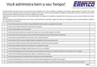 Você administra bem o seu Tempo?
Há quem afirme que, hoje em dia, o recurso mais raro e cobiçado, não é mais o dinheiro, a energia ou até mesmo a água potável, é o tempo. Para muitas
pessoas as vinte e quatro horas do dia já não são suficientes para dar conta de tantas demandas e exigências profissionais e pessoais. Parece até que não há
mais tempo para a família, para o lazer e para os cuidados com a saúde.
Administrar seu tempo com eficácia, isto é: aliar produtividade no trabalho com equilíbrio e qualidade de vida tornou-se um dos maiores desafios do homem
moderno.
Descubra agora se você administra bem o seu tempo. Leia atentamente as questões a seguir e assinale com um X aquelas que, em sentido genérico, refletirem
seu comportamento frequente.
Total
Você costuma aceitar novas tarefas e responsabilidades mesmo quando sua agenda já esta lotada?1
Você costuma chegar atrasado em compromissos e reuniões?2
Você tem dificuldade em tomar decisões?3
Você permite que telefonemas e colegas interrompam sua concentração a qualquer momento?4
Você costuma fazer várias coisas ao mesmo tempo deixando algumas delas freqüentemente inacabadas?5
Você costuma ocupar boa parte do seu dia com crises e tarefas urgentes?6
Você costuma fazer hora-extra, trabalhar depois do expediente ou levar serviço para casa?7
Sua mesa de trabalho e gavetas estão sempre bagunçadas, cheias de documentos e papéis?8
Você costuma dedicar boa parte do seu dia lendo e respondendo e-mails?9
Você tem dificuldade em delegar tarefas rotineiras em casa ou no trabalho?10
Você tem dificuldade para encontrar tempo livre para atividades de lazer, para um trabalho voluntário ou mesmo para rever os amigos?11
Você tem dificuldade para planejar férias, viagens ou a aquisição de um carro?12
Você costuma participar de reuniões inúteis sem objetivos claramente definidos?13
Você tem dificuldade em se concentrar na execução de tarefas desagradáveis ou projetos muito longos?
Você tem a sensação de que os dias estão passando cada vez mais rápido e que não há nada que possa ser feito para reverter esta situação?
14
15
 