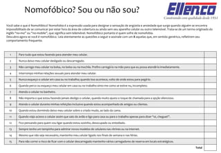 Nomofóbico? Sou ou não sou?
Você sabe o que é Nomofóbico? Nomofobia é a expressão usada para designar a sensação de angústia e ansiedade que surge quando alguém se encontra
impossibilitado de se comunicar por estar fora da área de cobertura ou ainda sem seu aparelho celular ou outro telemóvel. Trata-se de um termo originado do
inglês “no-mo” ou “no-mobile”, que significa sem telemóvel. Nomofóbico portanto é quem sofre de nomofobia.
Descubra agora se você é nomofóbico. Leia atentamente as questões a seguir e assinale com um X aquelas que, em sentido genérico, refletirem seu
comportamento frequente.
Total
Paro tudo que estou fazendo para atender meu celular.1
Nunca deixo meu celular desligado ou descarregado.2
Não carrego meu celular na bolsa, no bolso ou na mochila. Prefiro carregá-lo na mão para que eu possa atendê-lo imediatamente.3
Interrompo minhas relações sexuais para atender meu celular.4
Nunca esqueço o celular em casa ou no trabalho; quando isso acontece, volto de onde estou para pegá-lo.5
Quando perco ou esqueço meu celular em casa ou no trabalho sinto-me como se estive nu, incompleto.6
Atendo o celular no banheiro.7
Não importa o que estou fazendo jamais desligo o celular, quando muito ajusto o toque de chamada para a opção silencioso.8
Atendo o celular durante minhas refeições inclusive quando estou acompanhado de amigos ou clientes.9
Quando estou dormindo deixo meu celular sobre o criado mudo, ao lado da cama.10
Quando viajo aciono o celular assim que saio do avião e ligo para casa ou para o trabalho apenas para dizer “oi, cheguei!”.11
Fico pensando para quem vou ligar quando estou sozinho, desocupado ou entediado.12
Sempre tenho um tempinho para admirar novos modelos de celulares nas vitrines ou na internet.13
Mesmo que não seja necessário, mantenho meu celular ligado nos finais de semana e nas férias.
Para não correr o risco de ficar com o celular descarregado mantenho vários carregadores de reserva em locais estratégicos.
14
15
 